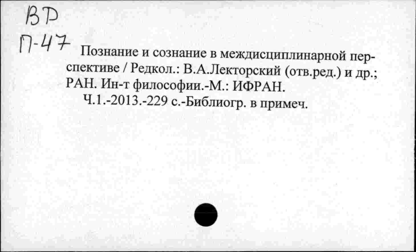 ﻿Познание и сознание в междисциплинарной перспективе / Редкол.: В.А.Лекторский (отв.ред.) и др.; РАН. Ин-т философии.-М.: ИФРАН.
4.1.-2013.-229 с.-Библиогр. в примеч.